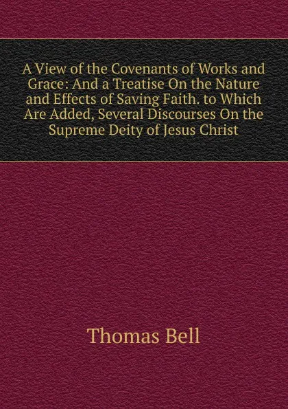 Обложка книги A View of the Covenants of Works and Grace: And a Treatise On the Nature and Effects of Saving Faith. to Which Are Added, Several Discourses On the Supreme Deity of Jesus Christ, Thomas Bell