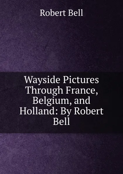 Обложка книги Wayside Pictures Through France, Belgium, and Holland: By Robert Bell, Robert Bell