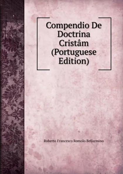 Обложка книги Compendio De Doctrina Cristam (Portuguese Edition), Roberto Francesco Romolo Bellarmino