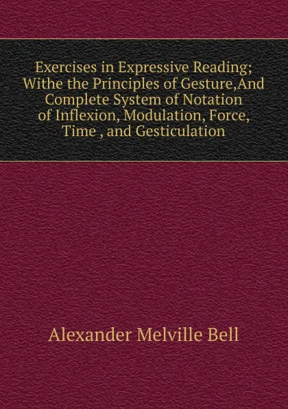 Обложка книги Exercises in Expressive Reading; Withe the Principles of Gesture,And Complete System of Notation of Inflexion, Modulation, Force, Time , and Gesticulation., Alexander Melville Bell