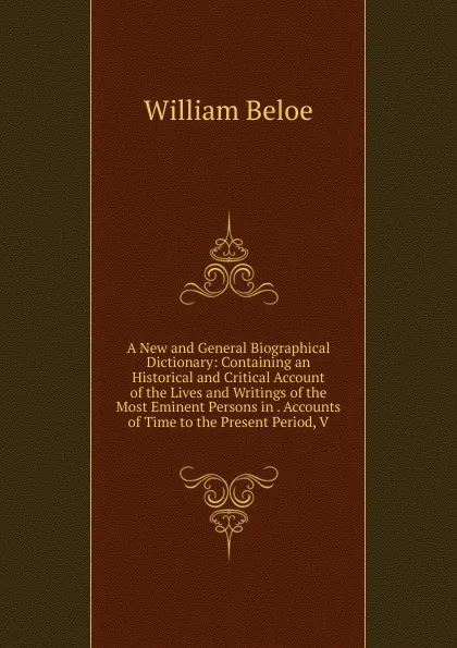 Обложка книги A New and General Biographical Dictionary: Containing an Historical and Critical Account of the Lives and Writings of the Most Eminent Persons in . Accounts of Time to the Present Period, V, William Beloe