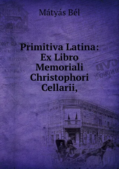 Обложка книги Primitiva Latina: Ex Libro Memoriali Christophori Cellarii,, Mátyás Bél