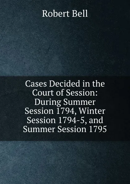 Обложка книги Cases Decided in the Court of Session: During Summer Session 1794, Winter Session 1794-5, and Summer Session 1795, Robert Bell