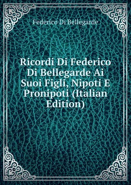 Обложка книги Ricordi Di Federico Di Bellegarde Ai Suoi Figli, Nipoti E Pronipoti (Italian Edition), Federico Di Bellegarde