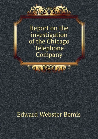 Обложка книги Report on the investigation of the Chicago Telephone Company, Edward Webster Bemis