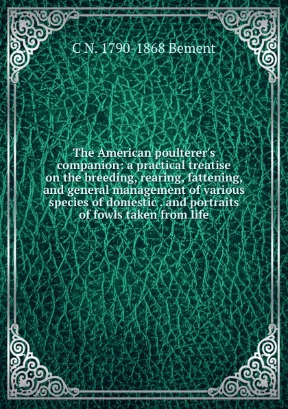 Обложка книги The American poulterer.s companion: a practical treatise on the breeding, rearing, fattening, and general management of various species of domestic . and portraits of fowls taken from life, C N. 1790-1868 Bement