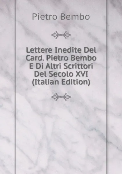 Обложка книги Lettere Inedite Del Card. Pietro Bembo E Di Altri Scrittori Del Secolo XVI (Italian Edition), Pietro Bembo