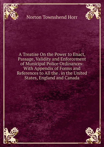 Обложка книги A Treatise On the Power to Enact, Passage, Validity and Enforcement of Municipal Police Ordinances: With Appendix of Forms and References to All the . in the United States, England and Canada, Norton Townshend Horr