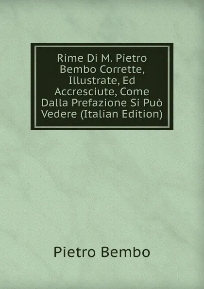 Обложка книги Rime Di M. Pietro Bembo Corrette, Illustrate, Ed Accresciute, Come Dalla Prefazione Si Puo Vedere (Italian Edition), Pietro Bembo