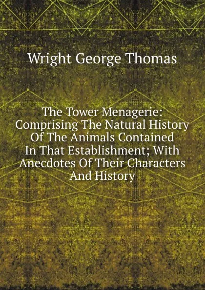 Обложка книги The Tower Menagerie: Comprising The Natural History Of The Animals Contained In That Establishment; With Anecdotes Of Their Characters And History, Wright George Thomas