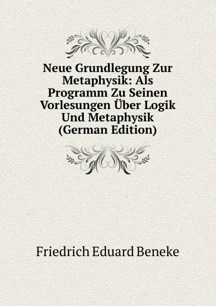 Обложка книги Neue Grundlegung Zur Metaphysik: Als Programm Zu Seinen Vorlesungen Uber Logik Und Metaphysik (German Edition), Friedrich Eduard Beneke