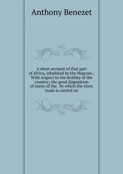 Обложка книги A short account of that part of Africa, inhabited by the Negroes.: With respect to the fertility of the country; the good disposition of many of the . by which the slave trade is carried on., Anthony Benezet