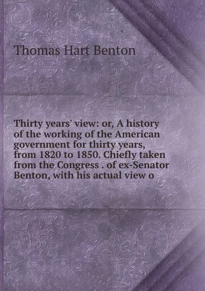 Обложка книги Thirty years. view: or, A history of the working of the American government for thirty years, from 1820 to 1850. Chiefly taken from the Congress . of ex-Senator Benton, with his actual view o, Benton Thomas Hart