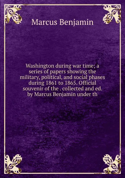 Обложка книги Washington during war time; a series of papers showing the military, political, and social phases during 1861 to 1865. Official souvenir of the . collected and ed. by Marcus Benjamin under th, Marcus Benjamin