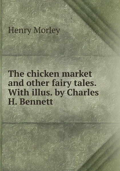 Обложка книги The chicken market and other fairy tales. With illus. by Charles H. Bennett, Henry Morley