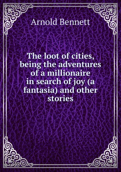 Обложка книги The loot of cities, being the adventures of a millionaire in search of joy (a fantasia) and other stories, E. A. Bennett