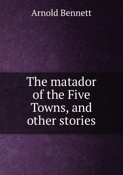 Обложка книги The matador of the Five Towns, and other stories, E. A. Bennett