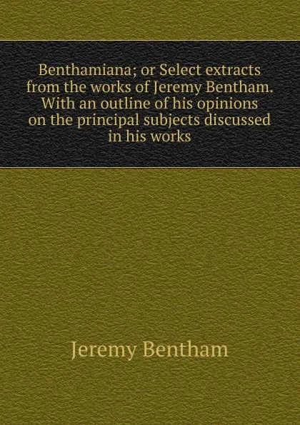 Обложка книги Benthamiana; or Select extracts from the works of Jeremy Bentham. With an outline of his opinions on the principal subjects discussed in his works, Jeremy Bentham