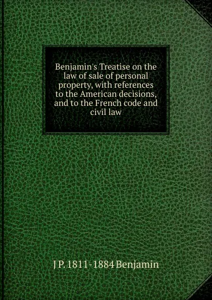 Обложка книги Benjamin.s Treatise on the law of sale of personal property, with references to the American decisions, and to the French code and civil law, J P. 1811-1884 Benjamin