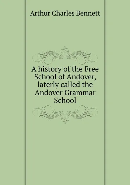 Обложка книги A history of the Free School of Andover, laterly called the Andover Grammar School, Arthur Charles Bennett