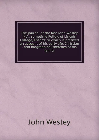 Обложка книги The journal of the Rev. John Wesley, M.A., sometime Fellow of Lincoln College, Oxford: to which is prefixed an account of his early life, Christian . and biographical sketches of his family, John Wesley