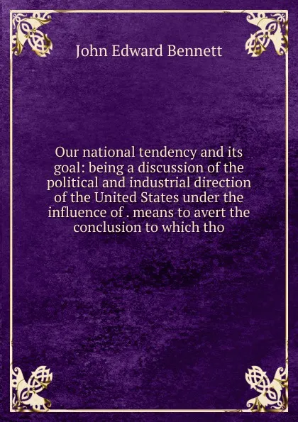 Обложка книги Our national tendency and its goal: being a discussion of the political and industrial direction of the United States under the influence of . means to avert the conclusion to which tho, John Edward Bennett