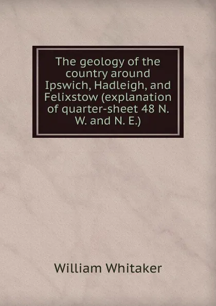 Обложка книги The geology of the country around Ipswich, Hadleigh, and Felixstow (explanation of quarter-sheet 48 N. W. and N. E.), William Whitaker