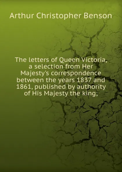 Обложка книги The letters of Queen Victoria, a selection from Her Majesty.s correspondence between the years 1837 and 1861, published by authority of His Majesty the king;, Arthur Christopher Benson