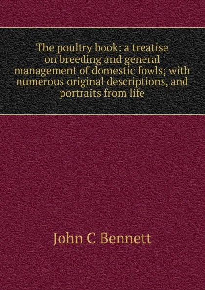 Обложка книги The poultry book: a treatise on breeding and general management of domestic fowls; with numerous original descriptions, and portraits from life, John C Bennett