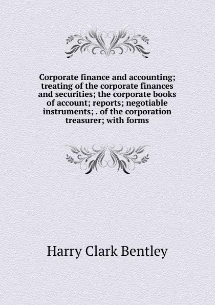 Обложка книги Corporate finance and accounting; treating of the corporate finances and securities; the corporate books of account; reports; negotiable instruments; . of the corporation treasurer; with forms, Harry Clark Bentley