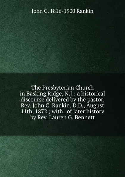 Обложка книги The Presbyterian Church in Basking Ridge, N.J.: a historical discourse delivered by the pastor, Rev. John C. Rankin, D.D., August 11th, 1872 ; with . of later history by Rev. Lauren G. Bennett, John C. 1816-1900 Rankin