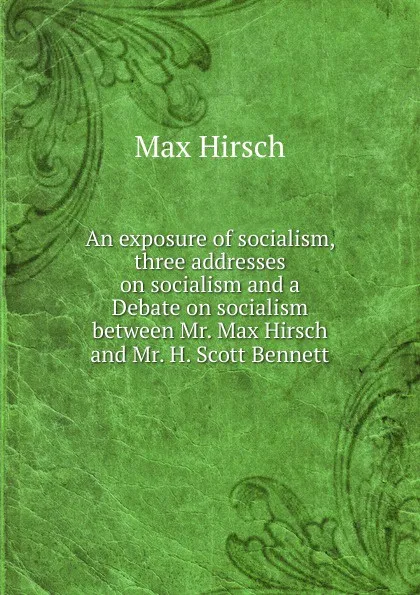 Обложка книги An exposure of socialism, three addresses on socialism and a Debate on socialism between Mr. Max Hirsch and Mr. H. Scott Bennett, Max Hirsch