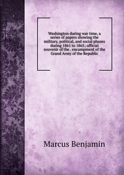 Обложка книги Washington during war time, a series of papers showing the military, political, and social phases during 1861 to 1865; official souvenir of the . encampment of the Grand Army of the Republic, Marcus Benjamin