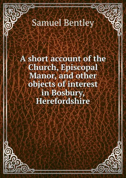 Обложка книги A short account of the Church, Episcopal Manor, and other objects of interest in Bosbury, Herefordshire, Samuel Bentley