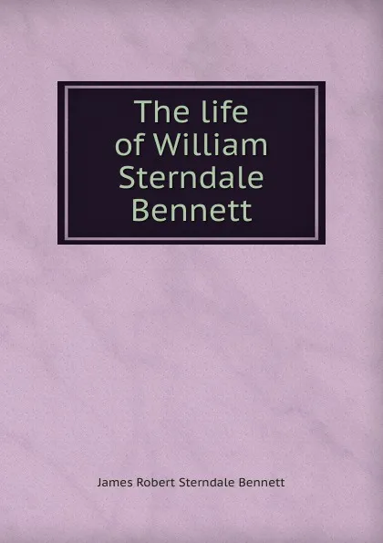 Обложка книги The life of William Sterndale Bennett, James Robert Sterndale Bennett