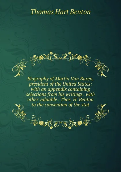 Обложка книги Biography of Martin Van Buren, president of the United States: with an appendix containing selections from his writings . with other valuable . Thos. H. Benton to the convention of the stat, Benton Thomas Hart