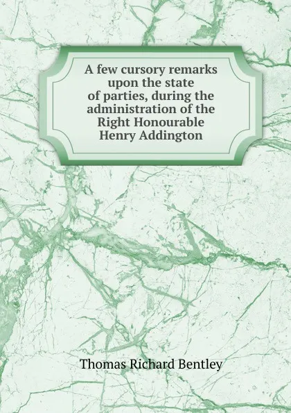 Обложка книги A few cursory remarks upon the state of parties, during the administration of the Right Honourable Henry Addington, Thomas Richard Bentley