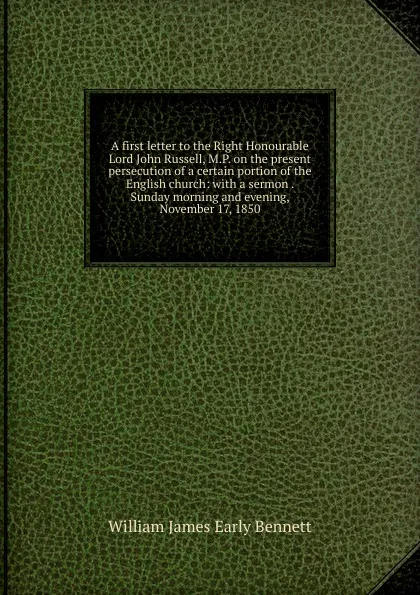 Обложка книги A first letter to the Right Honourable Lord John Russell, M.P. on the present persecution of a certain portion of the English church: with a sermon . Sunday morning and evening, November 17, 1850, William James Early Bennett