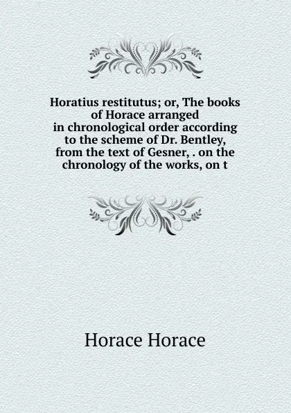 Обложка книги Horatius restitutus; or, The books of Horace arranged in chronological order according to the scheme of Dr. Bentley, from the text of Gesner, . on the chronology of the works, on t, Horace Horace