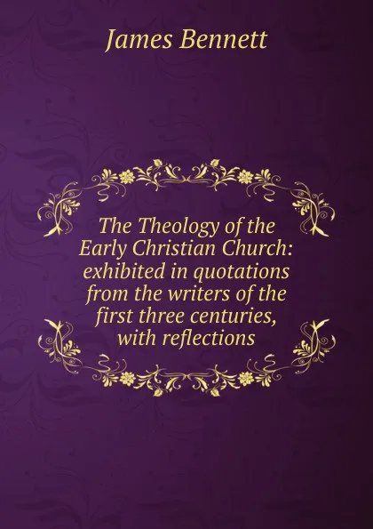 Обложка книги The Theology of the Early Christian Church: exhibited in quotations from the writers of the first three centuries, with reflections, James Bennett