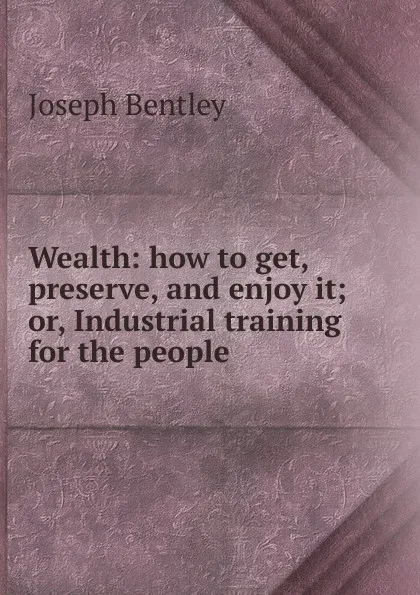 Обложка книги Wealth: how to get, preserve, and enjoy it; or, Industrial training for the people, Joseph Bentley