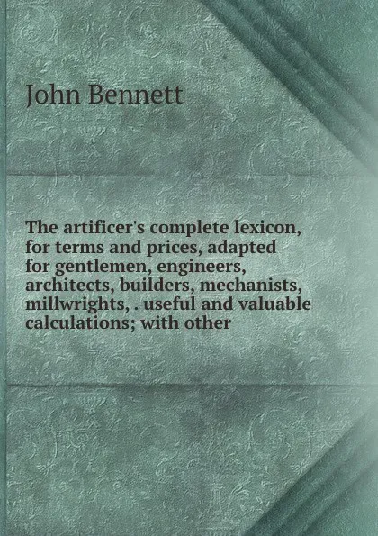 Обложка книги The artificer.s complete lexicon, for terms and prices, adapted for gentlemen, engineers, architects, builders, mechanists, millwrights, . useful and valuable calculations; with other, John Bennett