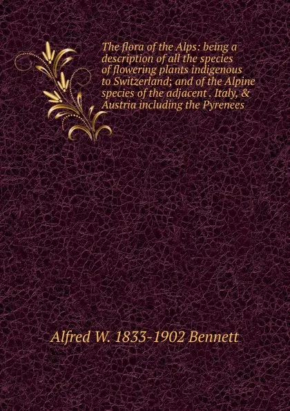 Обложка книги The flora of the Alps: being a description of all the species of flowering plants indigenous to Switzerland; and of the Alpine species of the adjacent . Italy, . Austria including the Pyrenees, Alfred W. 1833-1902 Bennett