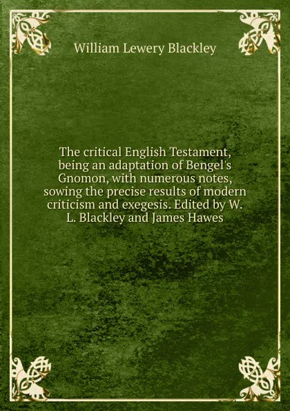 Обложка книги The critical English Testament, being an adaptation of Bengel.s Gnomon, with numerous notes, sowing the precise results of modern criticism and exegesis. Edited by W.L. Blackley and James Hawes, William Lewery Blackley