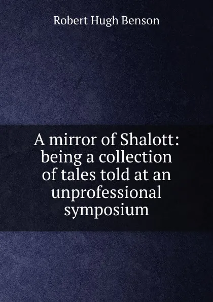 Обложка книги A mirror of Shalott: being a collection of tales told at an unprofessional symposium, Benson Robert Hugh