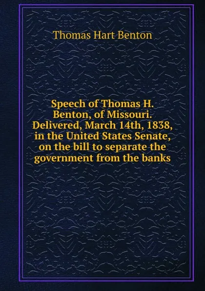 Обложка книги Speech of Thomas H. Benton, of Missouri. Delivered, March 14th, 1838, in the United States Senate, on the bill to separate the government from the banks, Benton Thomas Hart