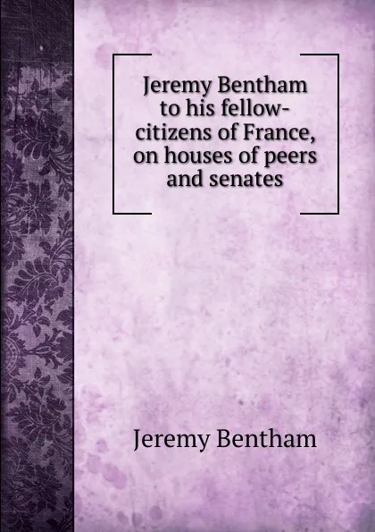 Обложка книги Jeremy Bentham to his fellow-citizens of France, on houses of peers and senates, Jeremy Bentham