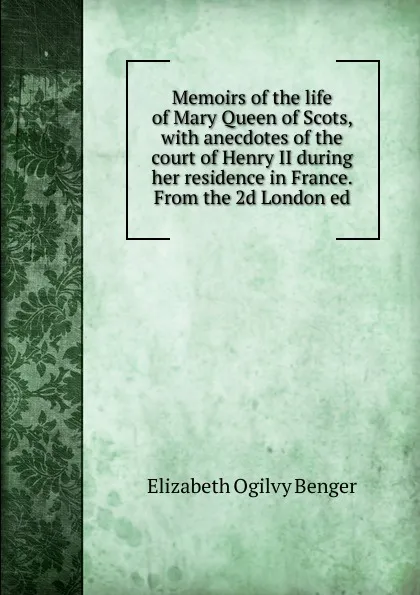 Обложка книги Memoirs of the life of Mary Queen of Scots, with anecdotes of the court of Henry II during her residence in France. From the 2d London ed, Elizabeth Ogilvy Benger