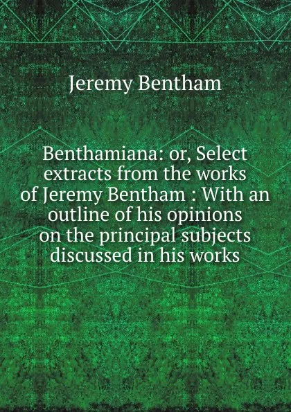 Обложка книги Benthamiana: or, Select extracts from the works of Jeremy Bentham : With an outline of his opinions on the principal subjects discussed in his works, Jeremy Bentham