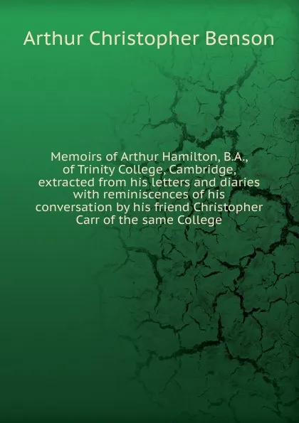 Обложка книги Memoirs of Arthur Hamilton, B.A., of Trinity College, Cambridge, extracted from his letters and diaries with reminiscences of his conversation by his friend Christopher Carr of the same College, Arthur Christopher Benson